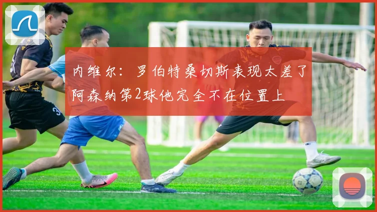 内维尔：罗伯特桑切斯表现太差了阿森纳第2球他完全不在位置上