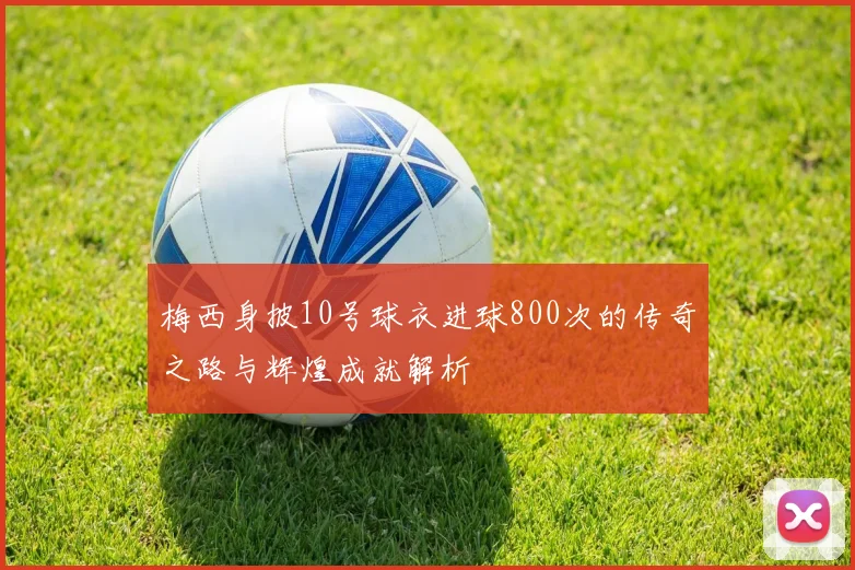 梅西身披10号球衣进球800次的传奇之路与辉煌成就解析