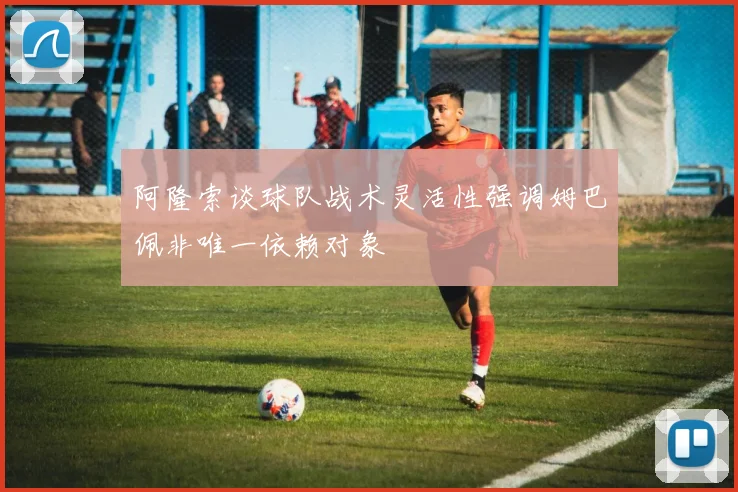 阿隆索谈球队战术灵活性强调姆巴佩非唯一依赖对象