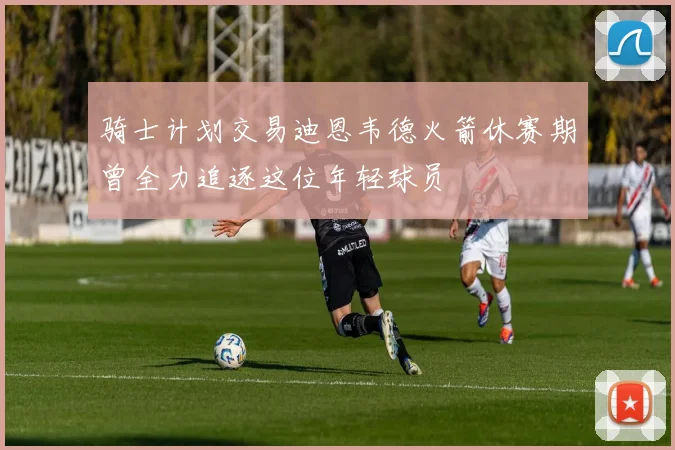 骑士计划交易迪恩韦德火箭休赛期曾全力追逐这位年轻球员