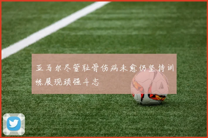 亚马尔尽管耻骨伤病未愈仍坚持训练展现顽强斗志