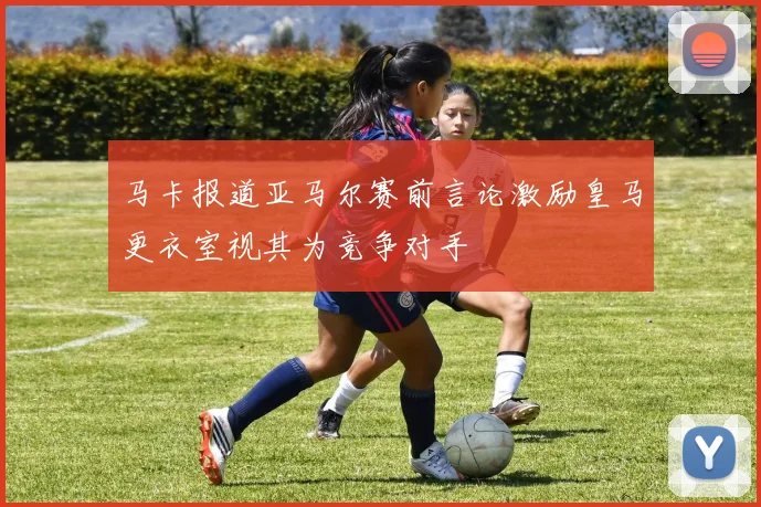马卡报道亚马尔赛前言论激励皇马更衣室视其为竞争对手