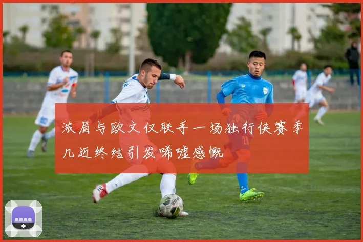 浓眉与欧文仅联手一场独行侠赛季几近终结引发唏嘘感慨