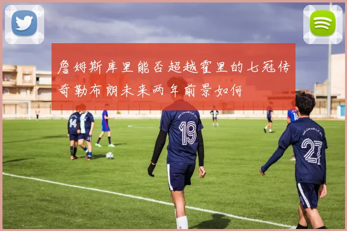 詹姆斯库里能否超越霍里的七冠传奇勒布朗未来两年前景如何