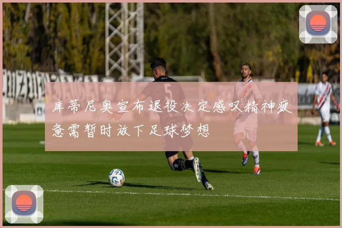 库蒂尼奥宣布退役决定感叹精神疲惫需暂时放下足球梦想