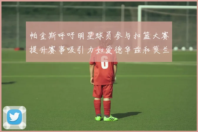 帕金斯呼吁明星球员参与扣篮大赛提升赛事吸引力如爱德华兹和莫兰特等人