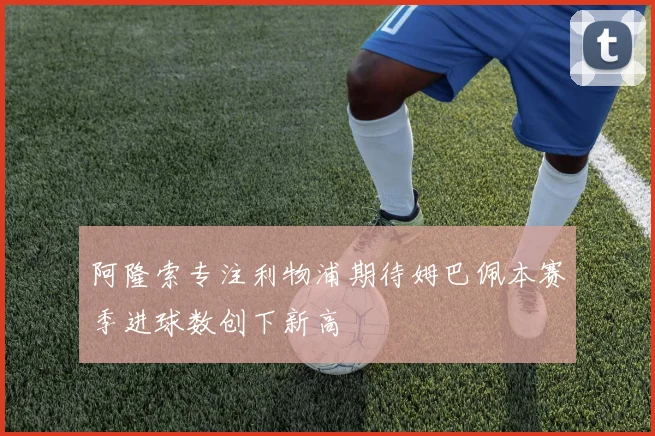 阿隆索专注利物浦期待姆巴佩本赛季进球数创下新高
