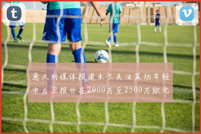 意大利媒体报道米兰关注莱切年轻中后卫报价在2000万至2500万欧元之间