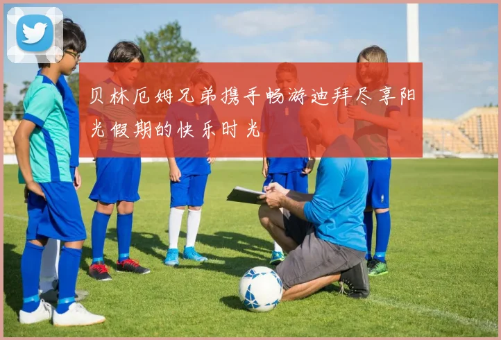 贝林厄姆兄弟携手畅游迪拜尽享阳光假期的快乐时光