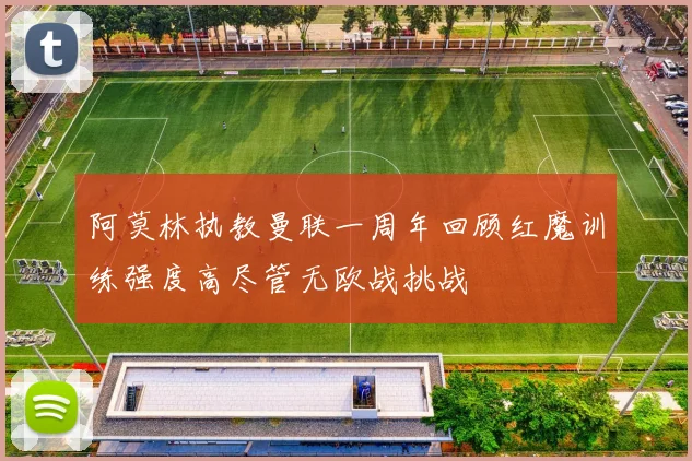 阿莫林执教曼联一周年回顾红魔训练强度高尽管无欧战挑战