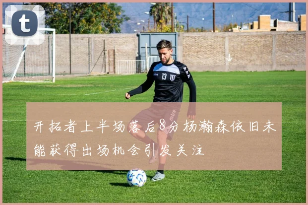 开拓者上半场落后8分杨瀚森依旧未能获得出场机会引发关注
