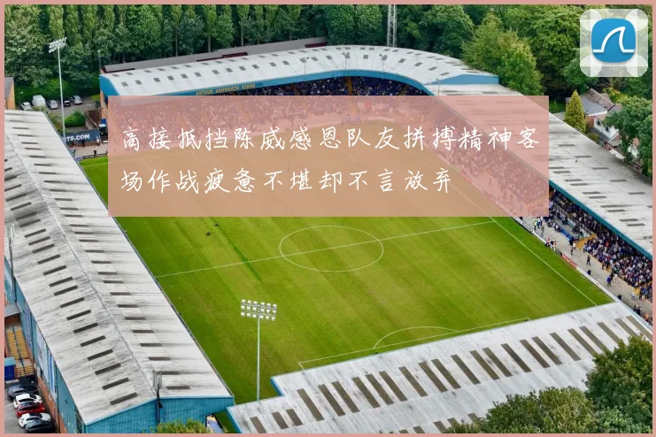 高接抵挡陈威感恩队友拼搏精神客场作战疲惫不堪却不言放弃