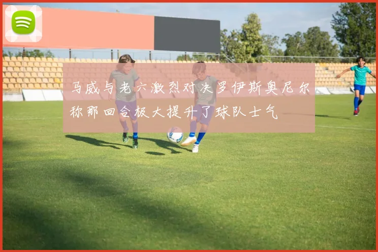 马威与老六激烈对决罗伊斯奥尼尔称那回合极大提升了球队士气
