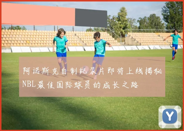 阿诺斯克自制纪录片即将上线揭秘NBL最佳国际球员的成长之路