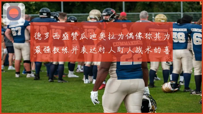 德罗西盛赞瓜迪奥拉为偶像称其为最强教练并表达对人盯人战术的喜爱